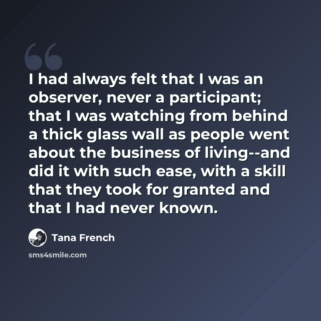 “I had always felt that I was an observer, never a participant; that I was watching from behind a thick glass wall as people went about the business of living--and did it with such ease, with a skill that they took for granted and that I had never known.” quote by Tana French