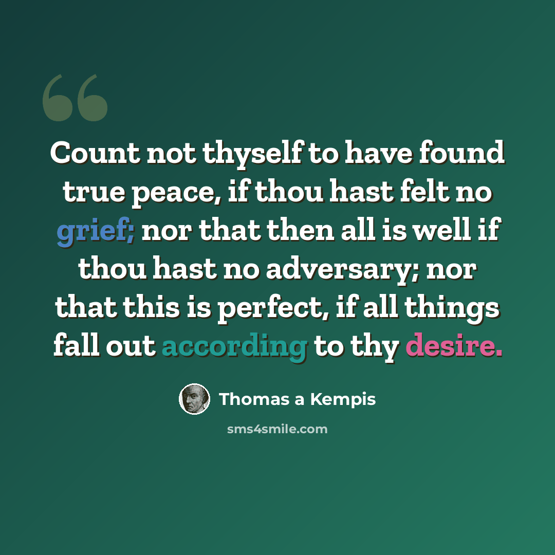 “Count not thyself to have found true peace, if thou hast felt no grief; nor that then all is well if thou hast no adversary; nor that this is perfect, if all things fall out according to thy desire.” quote by Thomas a Kempis
