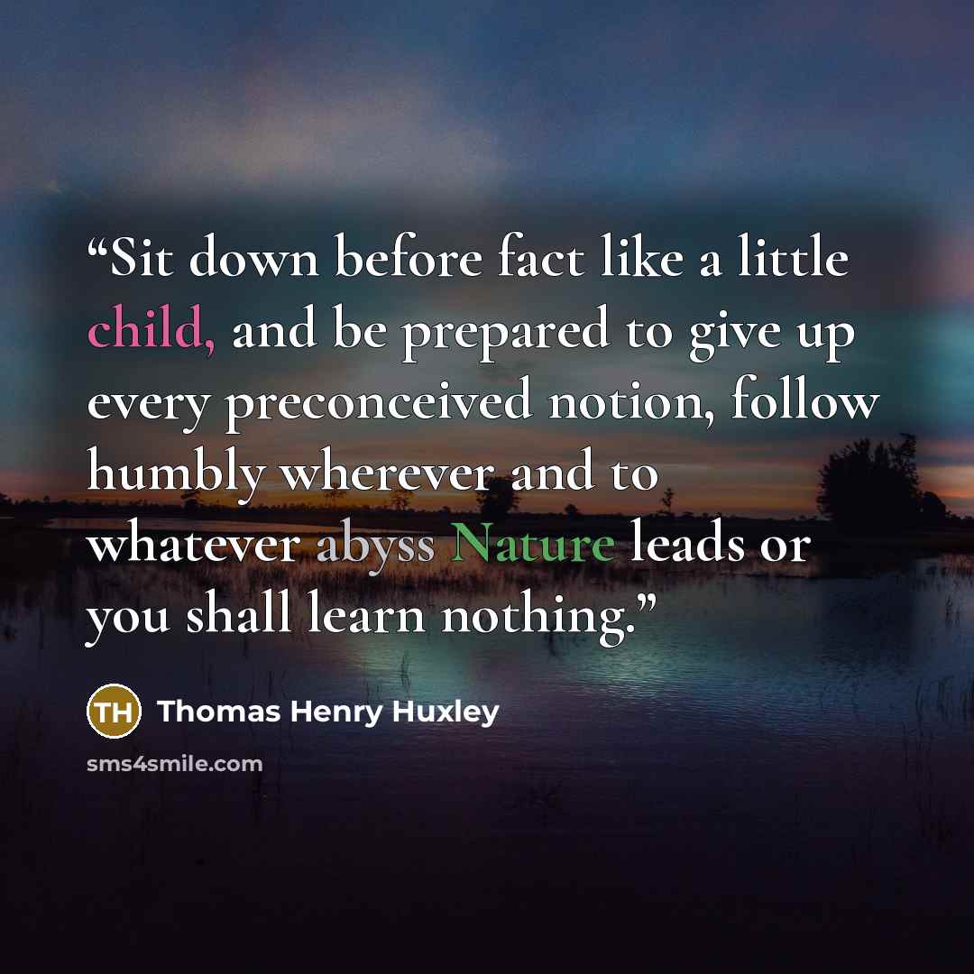 “Sit down before fact like a little child, and be prepared to give up every preconceived notion, follow humbly wherever and to whatever abyss Nature leads or you shall learn nothing.” quote by Thomas Henry Huxley