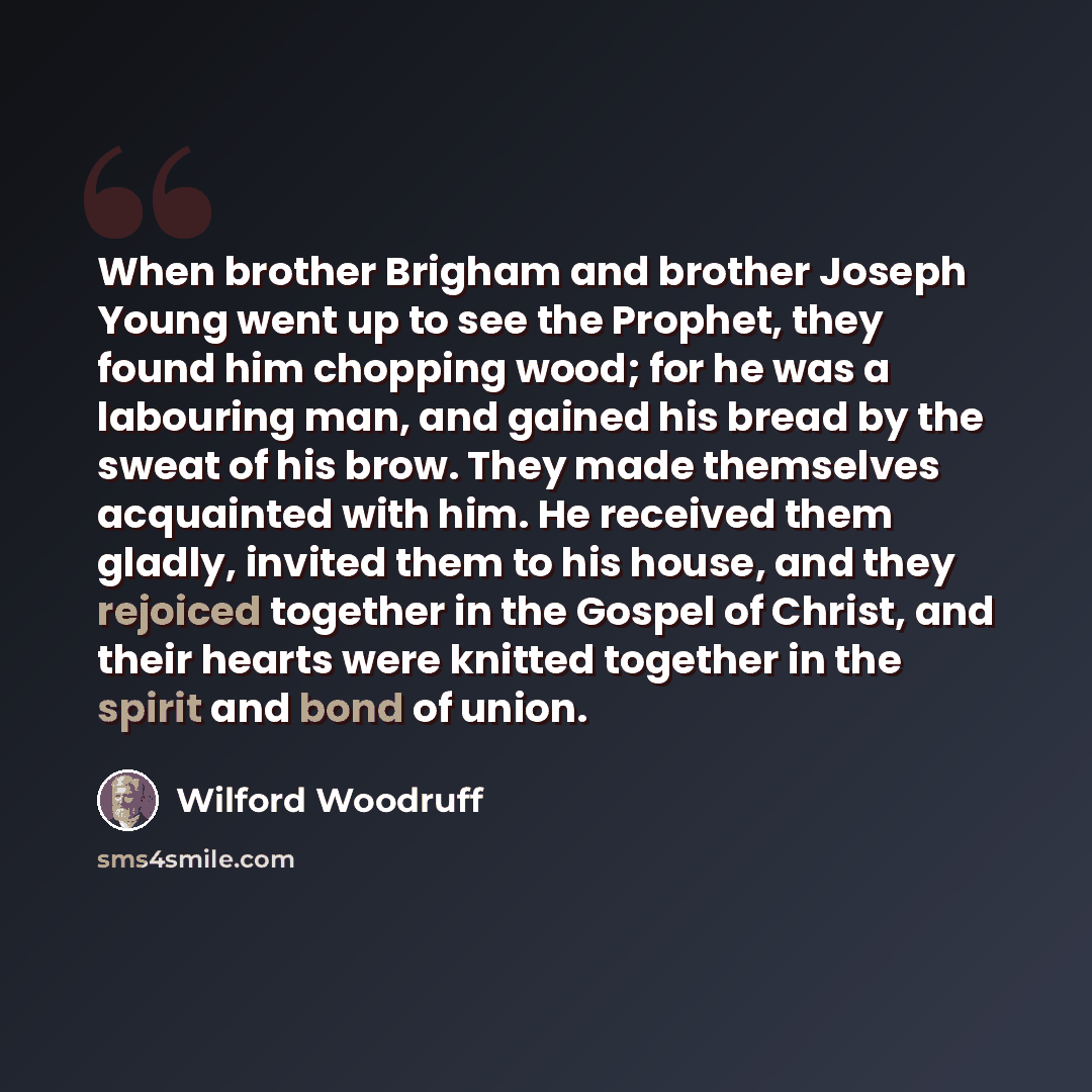 “When brother Brigham and brother Joseph Young went up to see the Prophet, they found him chopping wood; for he was a labouring man, and gained his bread by the sweat of his brow. They made themselves acquainted with him. He received them gladly, invited them to his house, and they rejoiced…” quote by Wilford Woodruff
