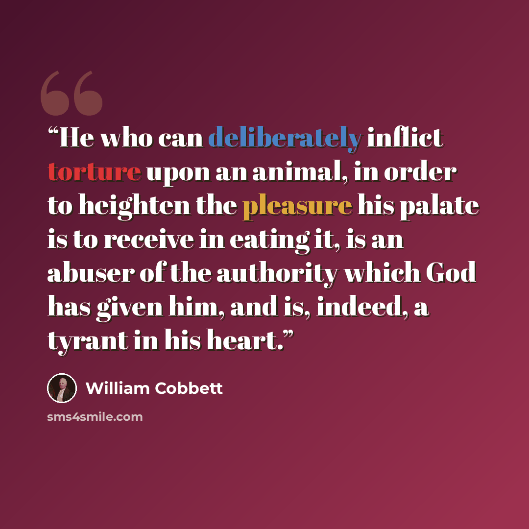 “He who can deliberately inflict torture upon an animal, in order to heighten the pleasure his palate is to receive in eating it, is an abuser of the authority which God has given him, and is, indeed, a tyrant in his heart.” quote by William Cobbett