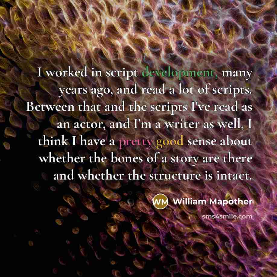 “I worked in script development, many years ago, and read a lot of scripts. Between that and the scripts I've read as an actor, and I'm a writer as well, I think I have a pretty good sense about whether the bones of a story are there and whether the structure is intact.” quote by William Mapother
