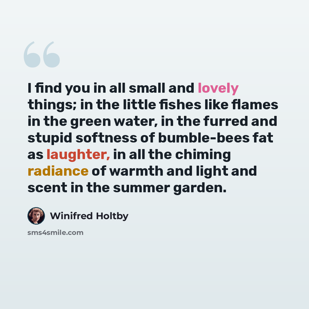 “I find you in all small and lovely things; in the little fishes like flames in the green water, in the furred and stupid softness of bumble-bees fat as laughter, in all the chiming radiance of warmth and light and scent in the summer garden.” quote by Winifred Holtby