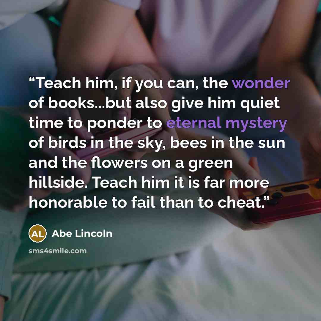 “Teach him, if you can, the wonder of books...but also give him quiet time to ponder to eternal mystery of birds in the sky, bees in the sun and the flowers on a green hillside. Teach him it is far more honorable to fail than to cheat.” quote by Abe Lincoln