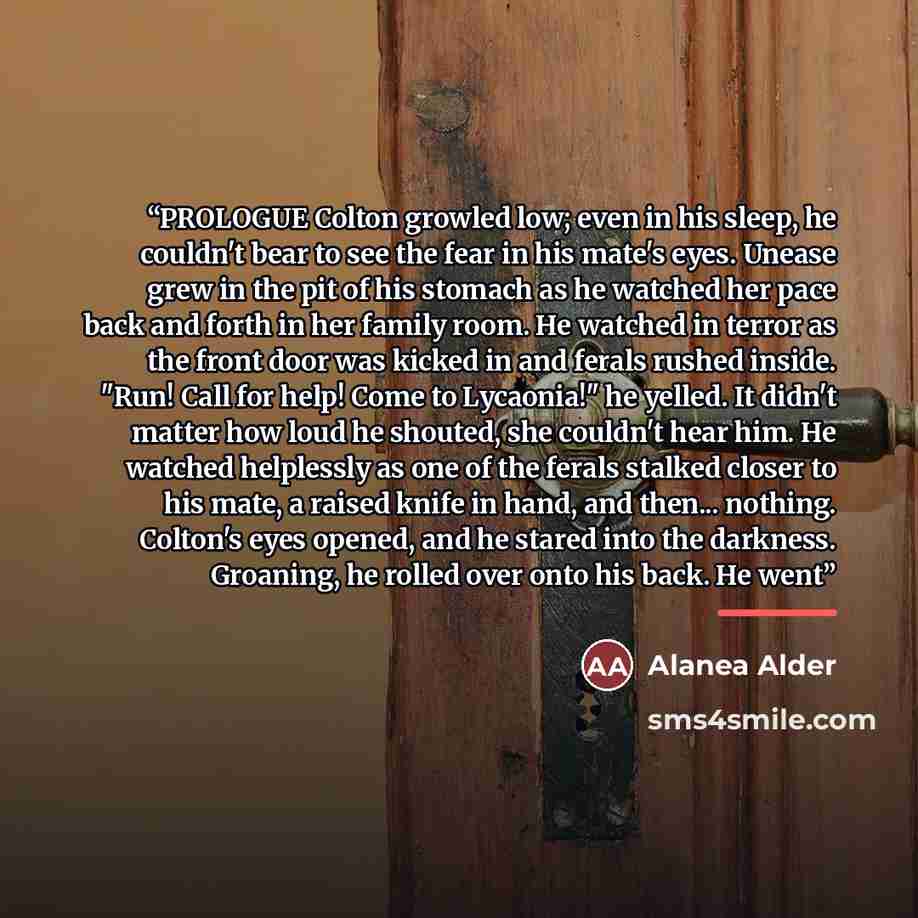 “PROLOGUE Colton growled low; even in his sleep, he couldn't bear to see the fear in his mate's eyes. Unease grew in the pit of his stomach as he watched her pace back and forth in her family room. He watched in terror as the front door was kicked in and ferals rushed inside. "Run! Call for help!…” quote by Alanea Alder