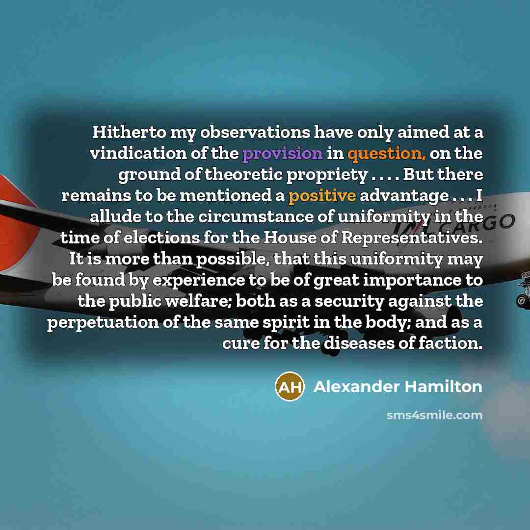 “Hitherto my observations have only aimed at a vindication of the provision in question, on the ground of theoretic propriety . . . . But there remains to be mentioned a positive advantage . . . I allude to the circumstance of uniformity in the time of elections for the House of Representatives. It…” quote by Alexander Hamilton