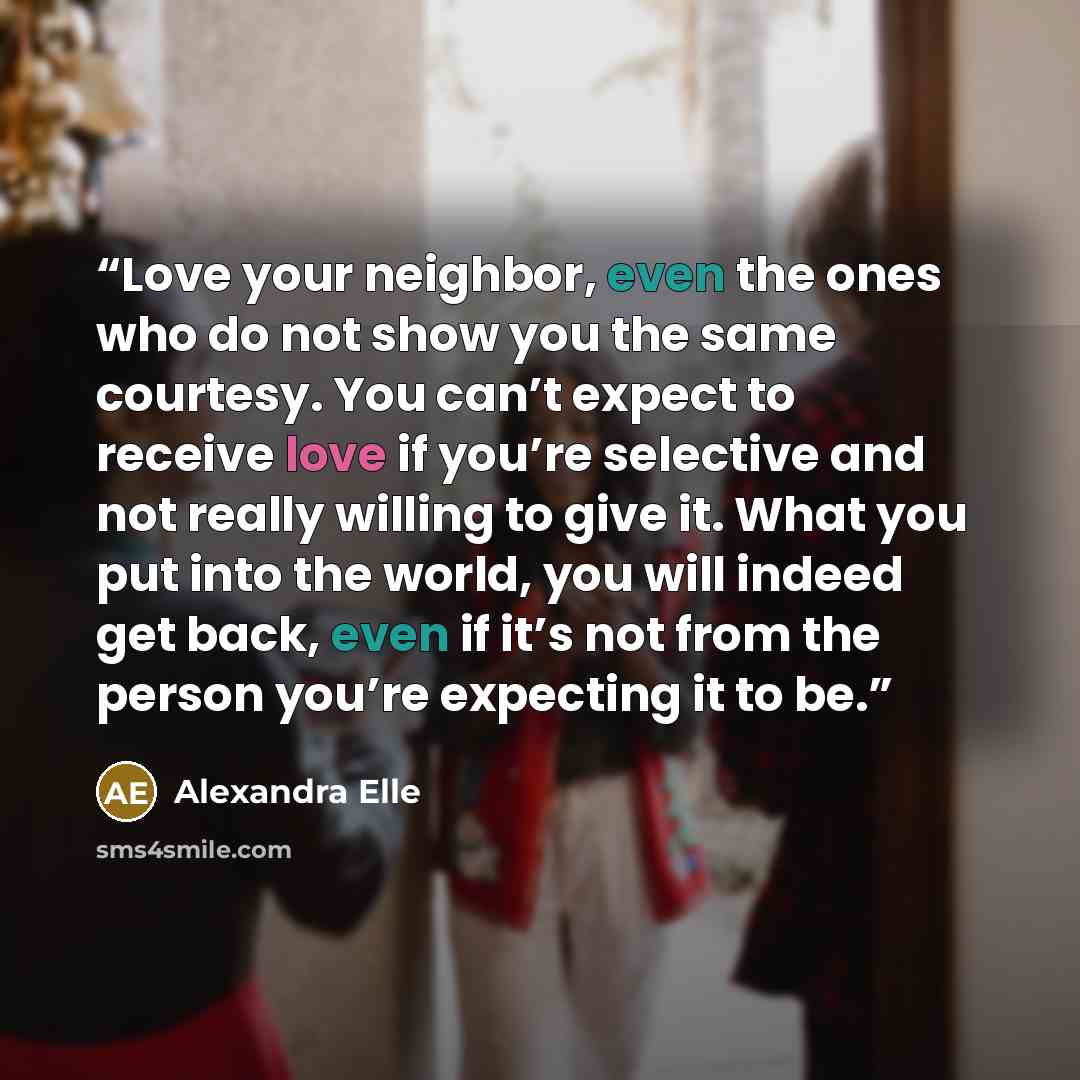“Love your neighbor, even the ones who do not show you the same courtesy. You can’t expect to receive love if you’re selective and not really willing to give it. What you put into the world, you will indeed get back, even if it’s not from the person you’re expecting it to be.” quote by Alexandra Elle