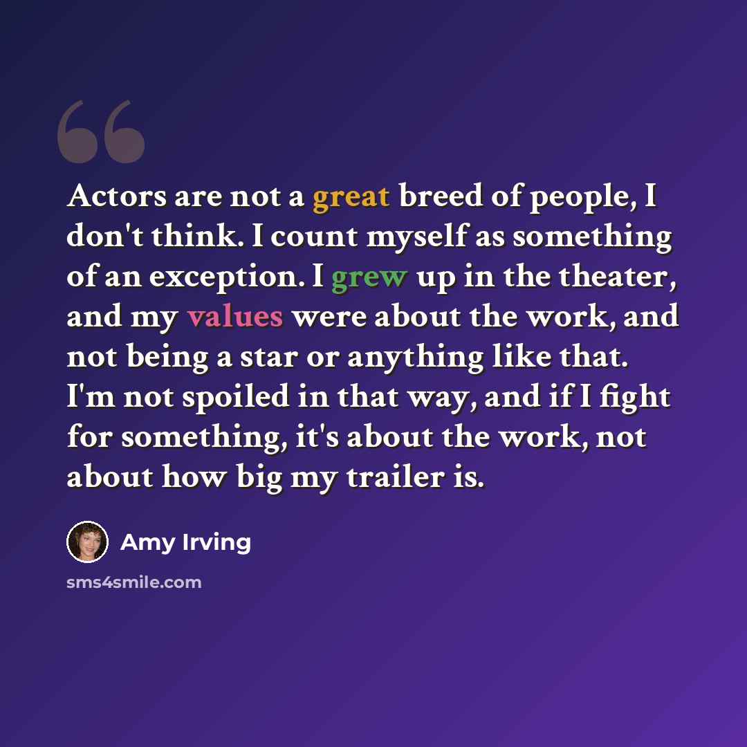 “Actors are not a great breed of people, I don't think. I count myself as something of an exception. I grew up in the theater, and my values were about the work, and not being a star or anything like that. I'm not spoiled in that way, and if I fight for something, it's about the work, not about how…” quote by Amy Irving