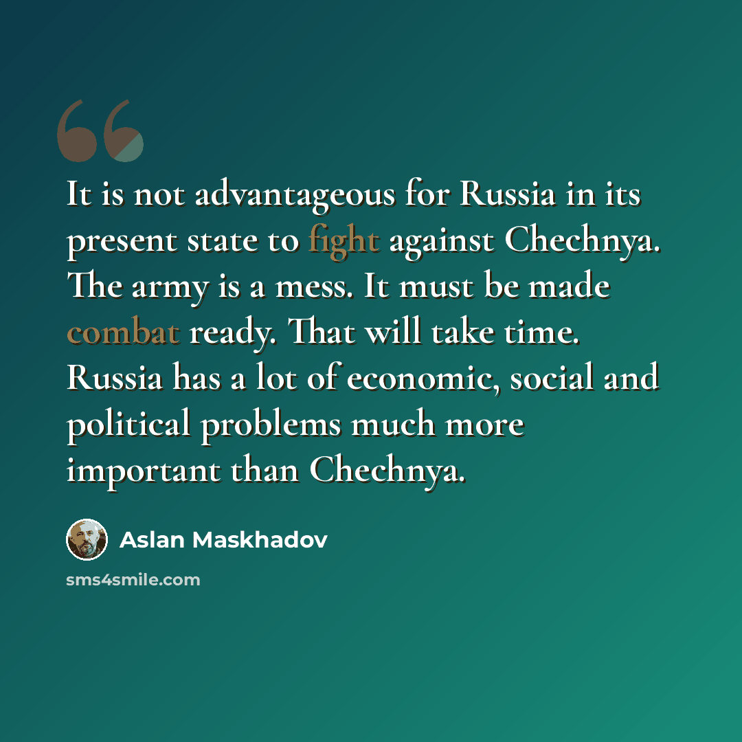 “It is not advantageous for Russia in its present state to fight against Chechnya. The army is a mess. It must be made combat ready. That will take time. Russia has a lot of economic, social and political problems much more important than Chechnya.” quote by Aslan Maskhadov