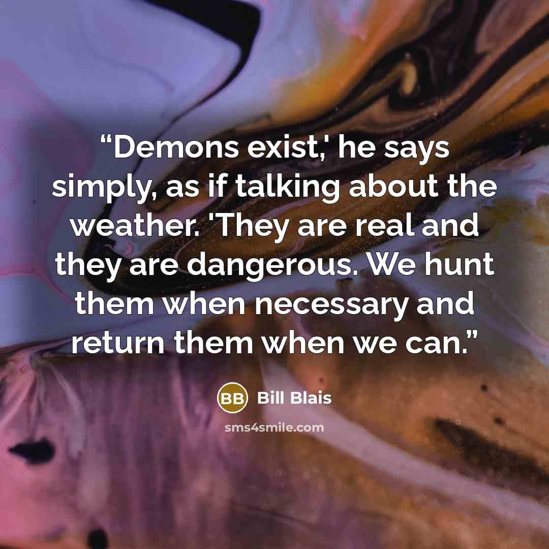 “Demons exist,' he says simply, as if talking about the weather. 'They are real and they are dangerous. We hunt them when necessary and return them when we can.” quote by Bill Blais