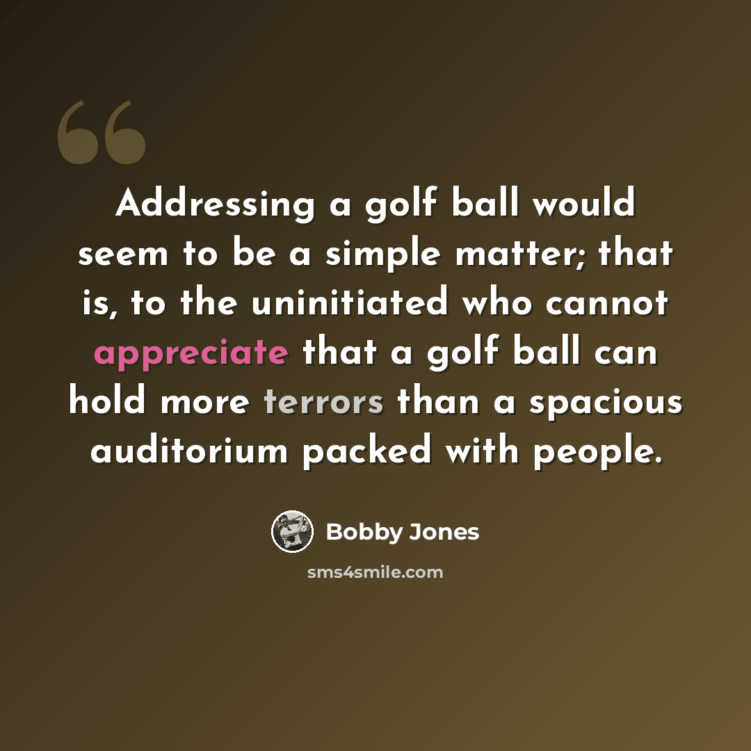“Addressing a golf ball would seem to be a simple matter; that is, to the uninitiated who cannot appreciate that a golf ball can hold more terrors than a spacious auditorium packed with people.” quote by Bobby Jones