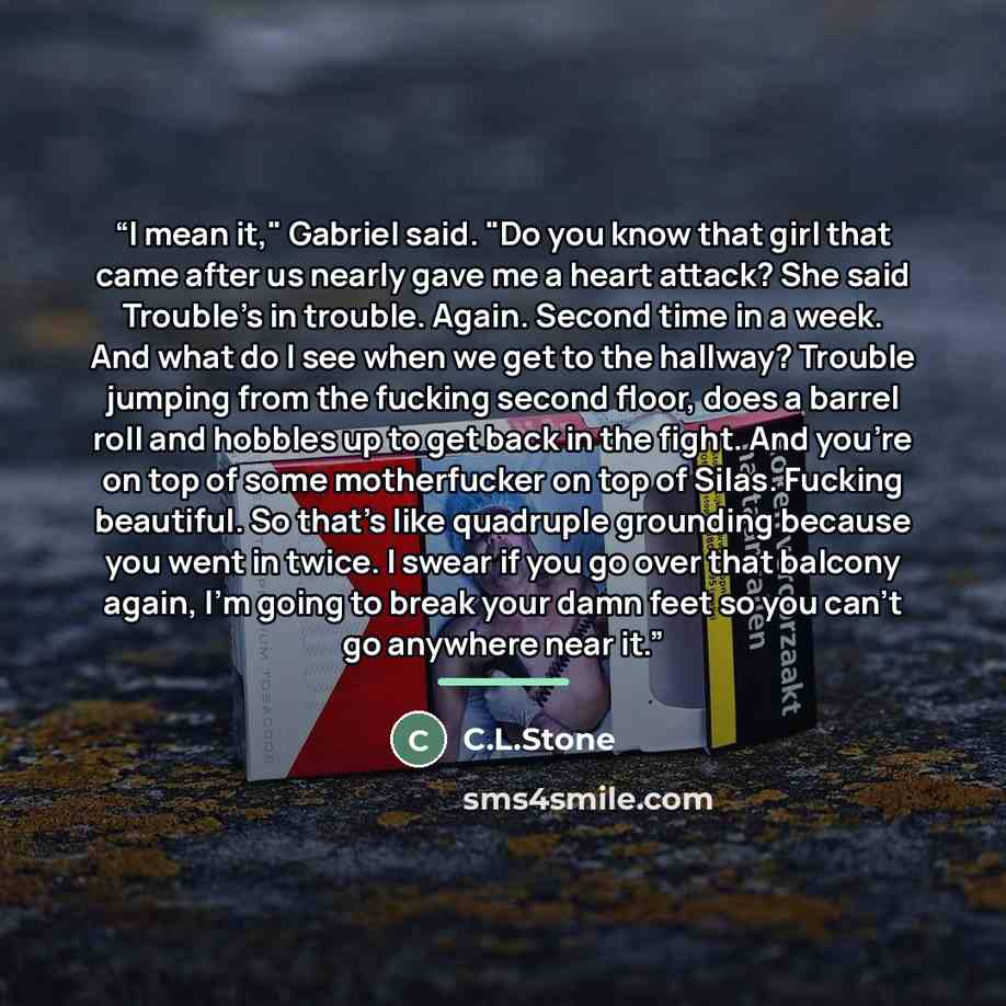 “I mean it," Gabriel said. "Do you know that girl that came after us nearly gave me a heart attack? She said Trouble's in trouble. Again. Second time in a week. And what do I see when we get to the hallway? Trouble jumping from the fucking second floor, does a barrel roll and hobbles up to get back…” quote by C.L.Stone