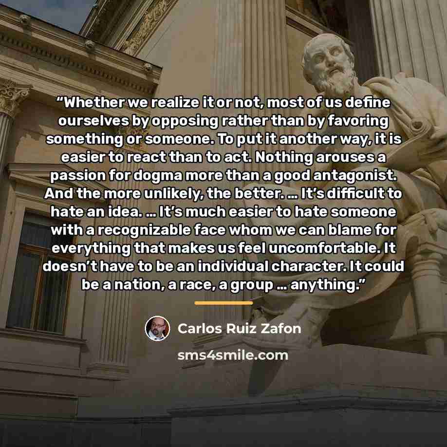 “Whether we realize it or not, most of us define ourselves by opposing rather than by favoring something or someone. To put it another way, it is easier to react than to act. Nothing arouses a passion for dogma more than a good antagonist. And the more unlikely, the better. … It’s difficult to hate…” quote by Carlos Ruiz Zafón