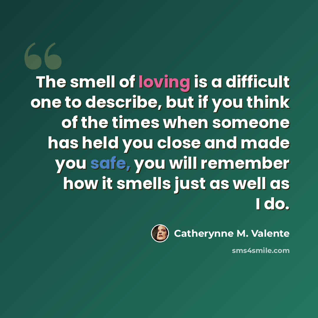 “The smell of loving is a difficult one to describe, but if you think of the times when someone has held you close and made you safe, you will remember how it smells just as well as I do.” quote by Catherynne M. Valente