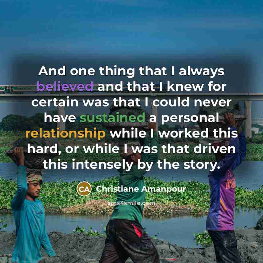“And one thing that I always believed and that I knew for certain was that I could never have sustained a personal relationship while I worked this hard, or while I was that driven this intensely by the story.” quote by Christiane Amanpour