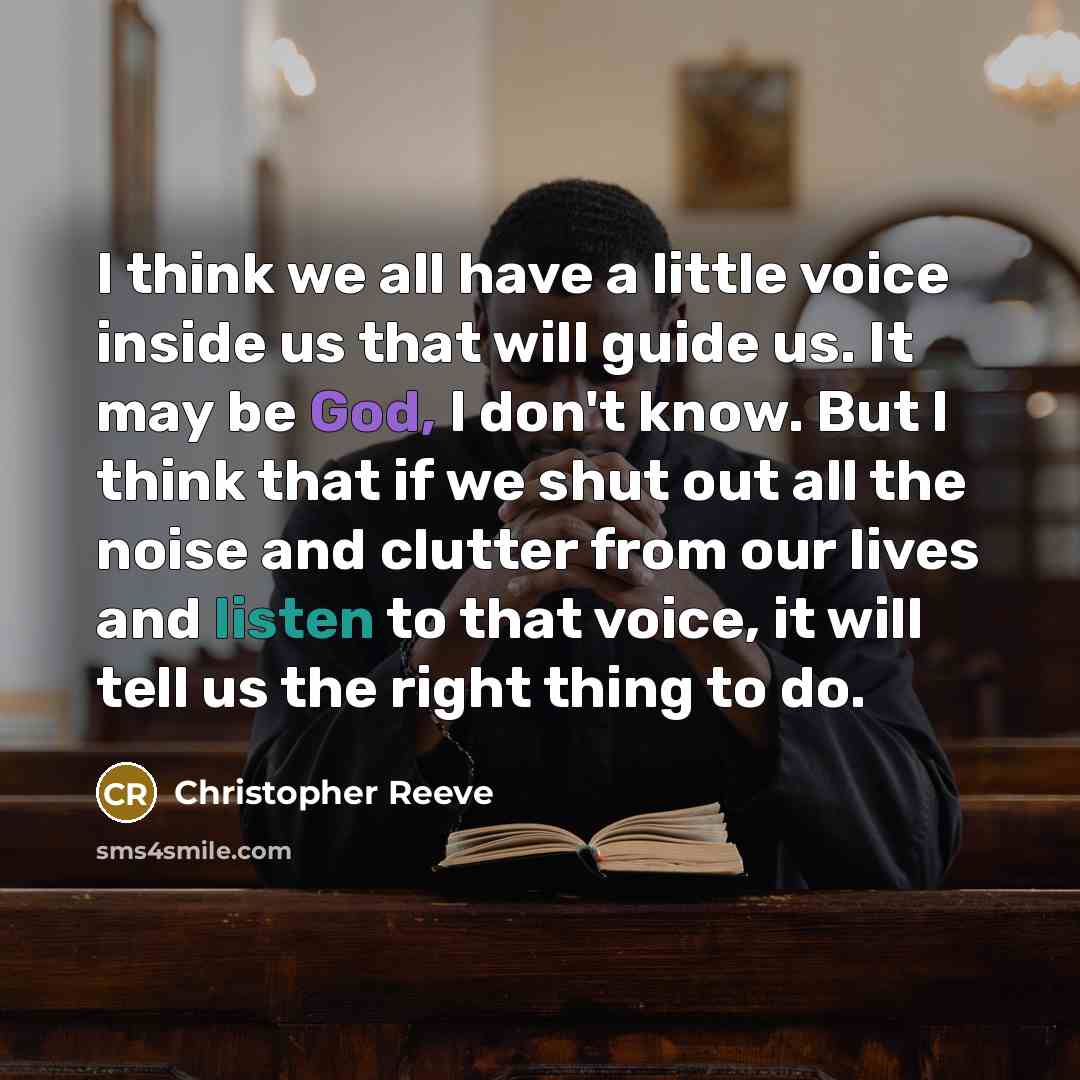“I think we all have a little voice inside us that will guide us. It may be God, I don't know. But I think that if we shut out all the noise and clutter from our lives and listen to that voice, it will tell us the right thing to do.” quote by Christopher Reeve