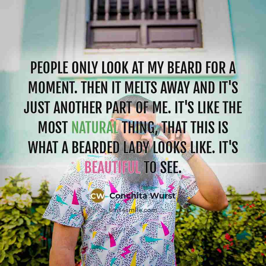 “People only look at my beard for a moment. Then it melts away and it's just another part of me. It's like the most natural thing, that this is what a bearded lady looks like. It's beautiful to see.” quote by Conchita Wurst