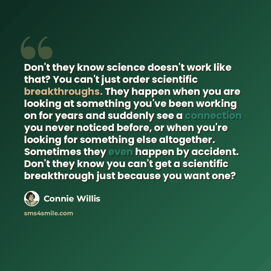 “Don't they know science doesn't work like that? You can't just order scientific breakthroughs. They happen when you are looking at something you've been working on for years and suddenly see a connection you never noticed before, or when you're looking for something else altogether. Sometimes they…” quote by Connie Willis