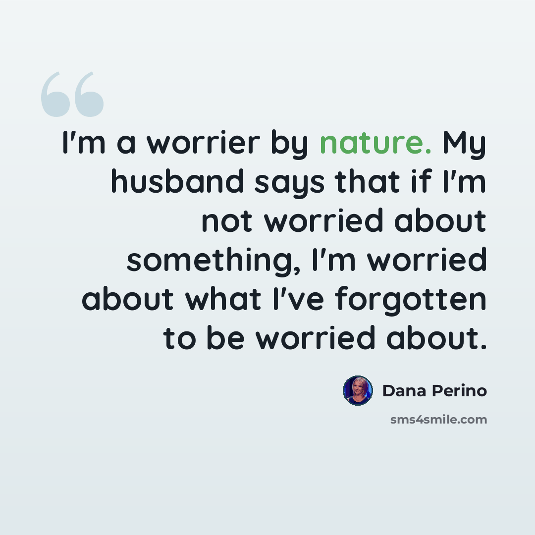 “I'm a worrier by nature. My husband says that if I'm not worried about something, I'm worried about what I've forgotten to be worried about.” quote by Dana Perino