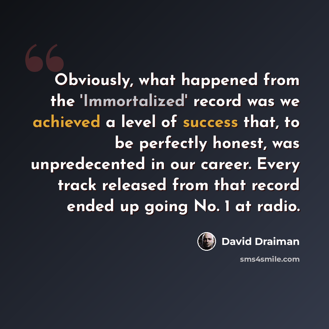 “Obviously, what happened from the 'Immortalized' record was we achieved a level of success that, to be perfectly honest, was unpredecented in our career. Every track released from that record ended up going No. 1 at radio.” quote by David Draiman