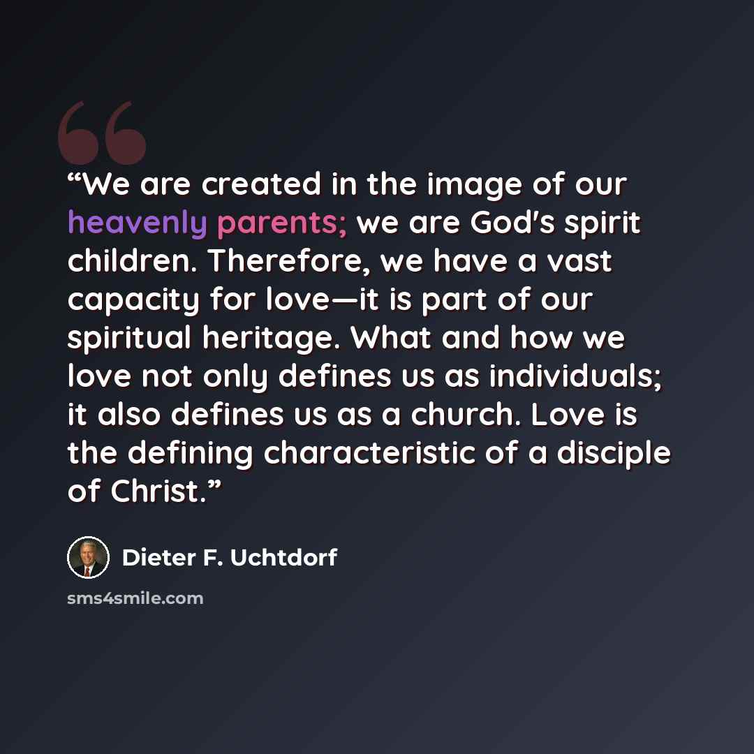 “We are created in the image of our heavenly parents; we are God's spirit children. Therefore, we have a vast capacity for love—it is part of our spiritual heritage. What and how we love not only defines us as individuals; it also defines us as a church. Love is the defining characteristic of a…” quote by Dieter F. Uchtdorf