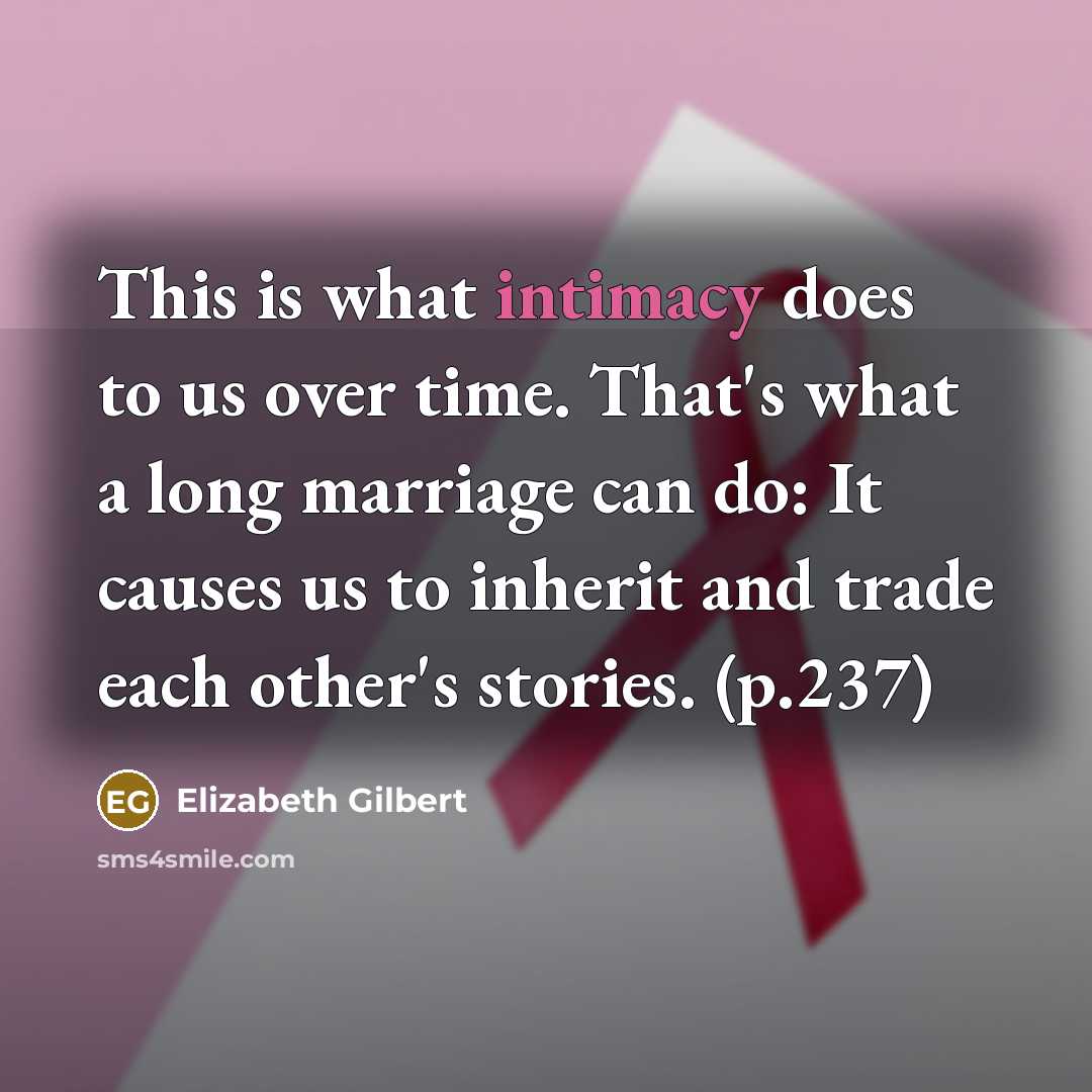 “This is what intimacy does to us over time. That's what a long marriage can do: It causes us to inherit and trade each other's stories. (p.237)” quote by Elizabeth Gilbert