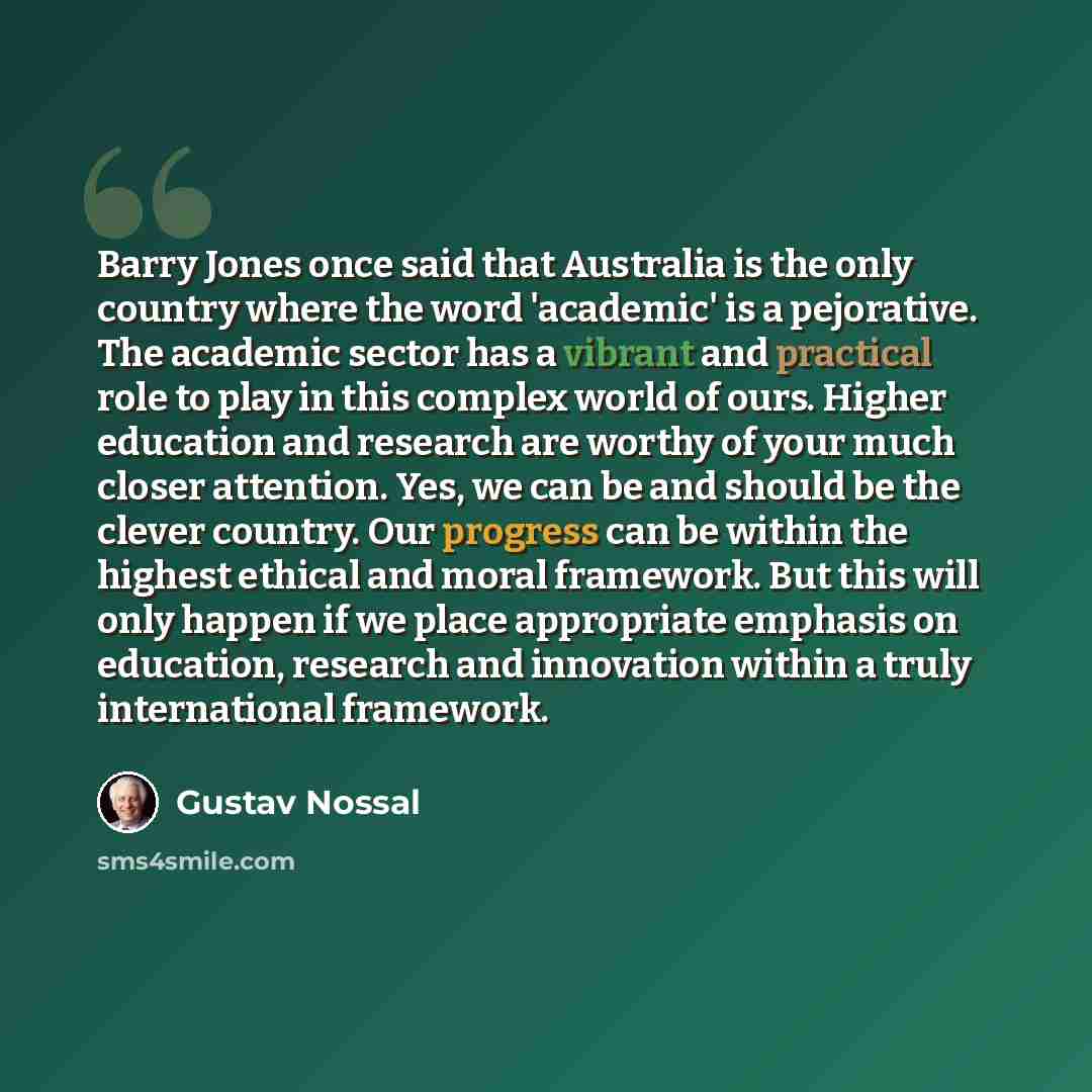 “Barry Jones once said that Australia is the only country where the word 'academic' is a pejorative. The academic sector has a vibrant and practical role to play in this complex world of ours. Higher education and research are worthy of your much closer attention. Yes, we can be and should be the…” quote by Gustav Nossal