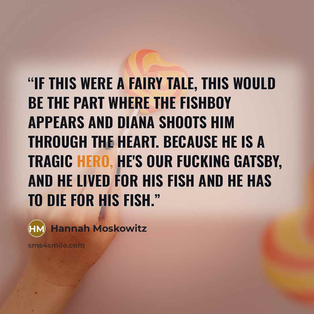 “If this were a fairy tale, this would be the part where the fishboy appears and Diana shoots him through the heart. Because he is a tragic hero, he's our fucking Gatsby, and he lived for his fish and he has to die for his fish.” quote by Hannah Moskowitz