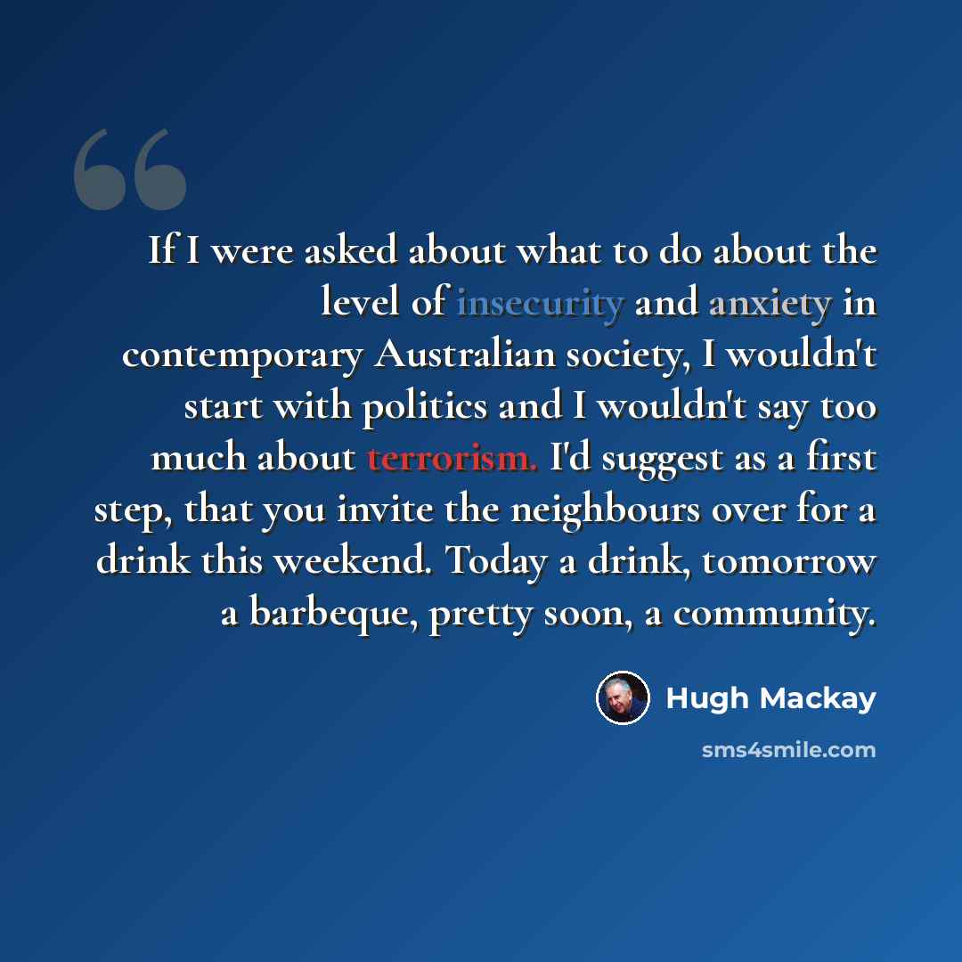 “If I were asked about what to do about the level of insecurity and anxiety in contemporary Australian society, I wouldn't start with politics and I wouldn't say too much about terrorism. I'd suggest as a first step, that you invite the neighbours over for a drink this weekend. Today a drink…” quote by Hugh Mackay