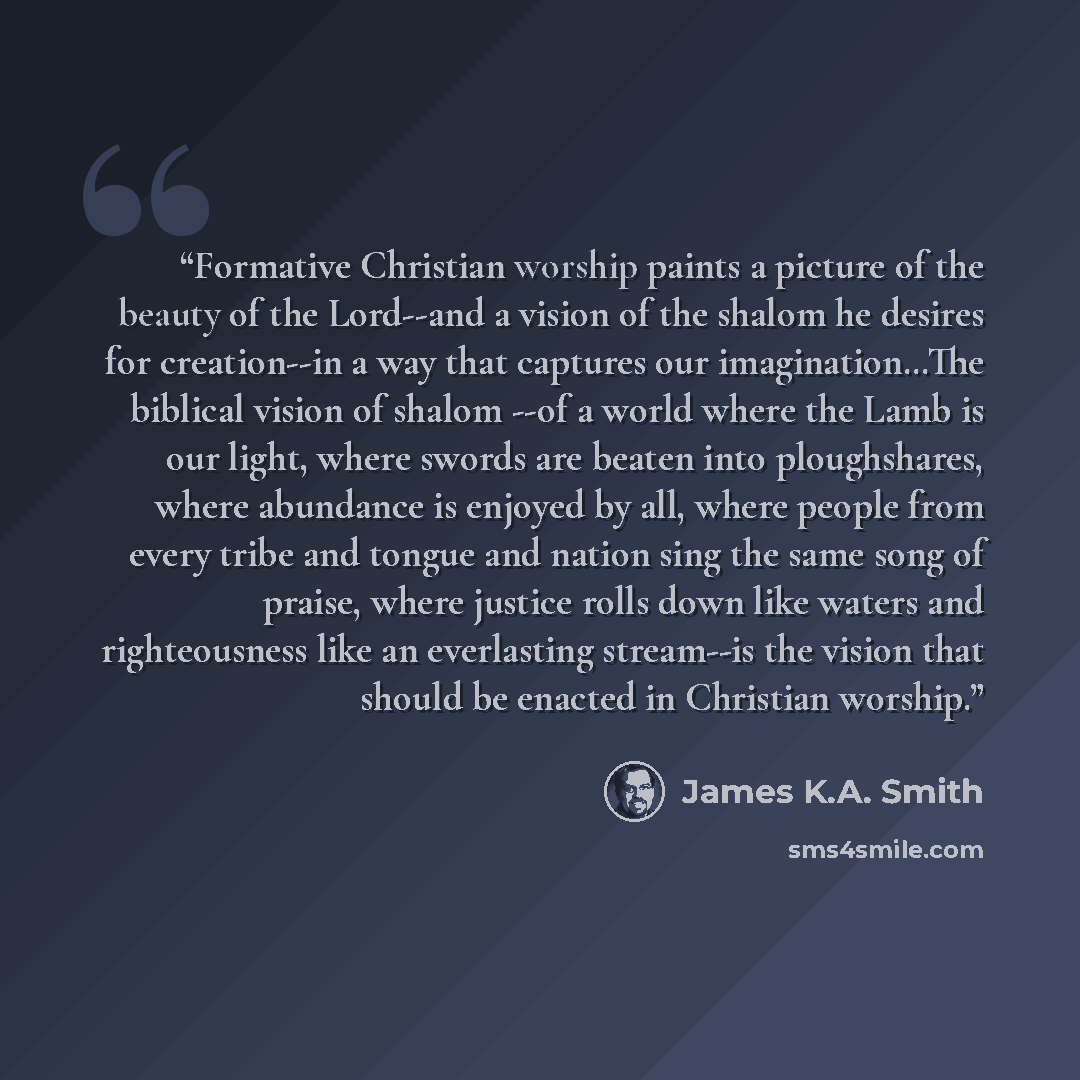 “Formative Christian worship paints a picture of the beauty of the Lord--and a vision of the shalom he desires for creation--in a way that captures our imagination…The biblical vision of shalom --of a world where the Lamb is our light, where swords are beaten into ploughshares, where abundance is…” quote by James K.A. Smith
