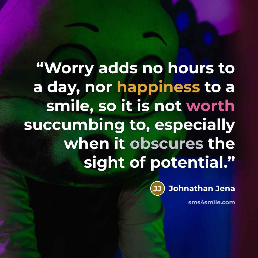 “Worry adds no hours to a day, nor happiness to a smile, so it is not worth succumbing to, especially when it obscures the sight of potential.” quote by Johnathan Jena