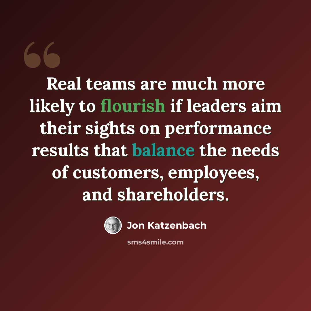 “Real teams are much more likely to flourish if leaders aim their sights on performance results that balance the needs of customers, employees, and shareholders.” quote by Jon Katzenbach