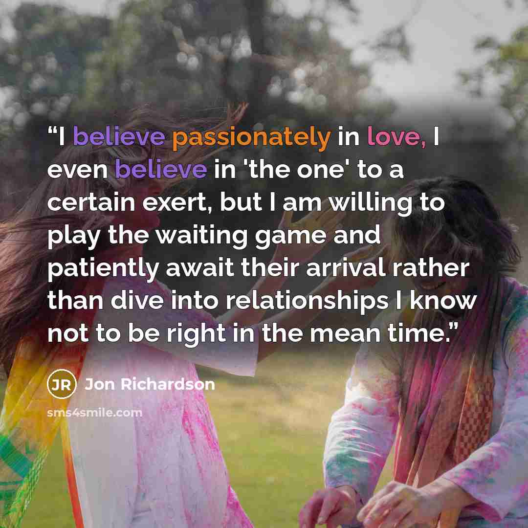 “I believe passionately in love, I even believe in 'the one' to a certain exert, but I am willing to play the waiting game and patiently await their arrival rather than dive into relationships I know not to be right in the mean time.” quote by Jon Richardson