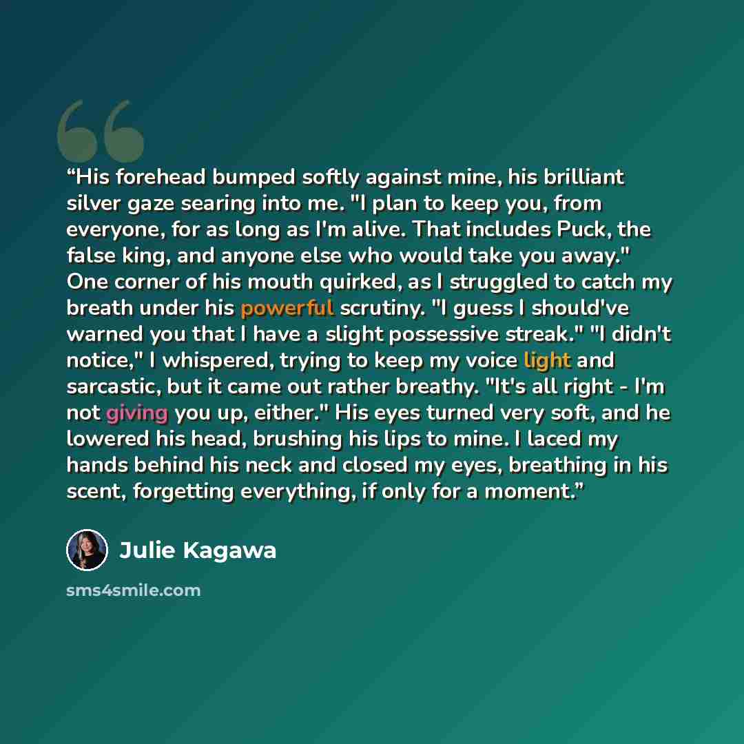 “His forehead bumped softly against mine, his brilliant silver gaze searing into me. "I plan to keep you, from everyone, for as long as I'm alive. That includes Puck, the false king, and anyone else who would take you away." One corner of his mouth quirked, as I struggled to catch my breath under…” quote by Julie Kagawa