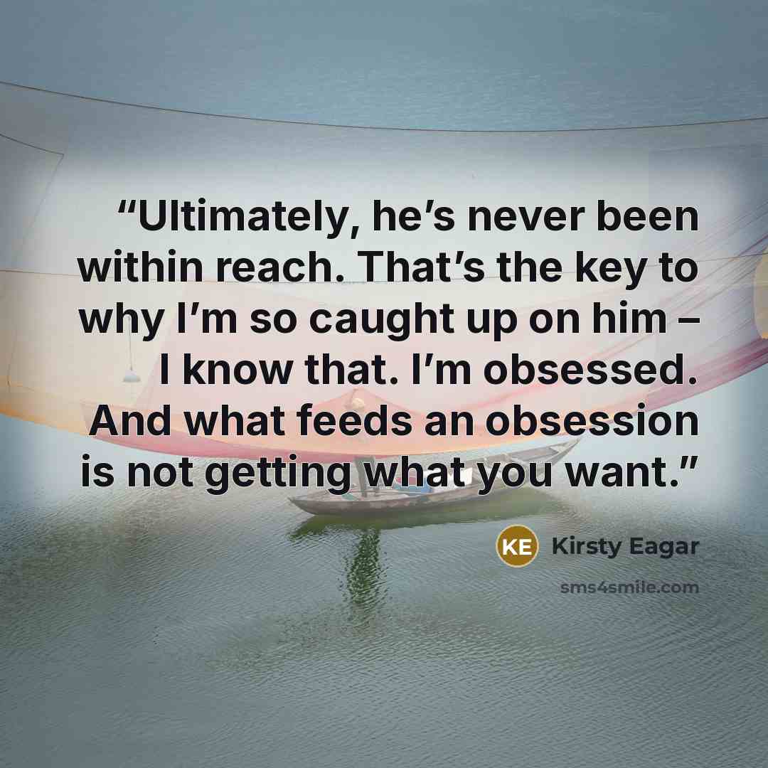 “Ultimately, he’s never been within reach. That’s the key to why I’m so caught up on him – I know that. I’m obsessed. And what feeds an obsession is not getting what you want.” quote by Kirsty Eagar