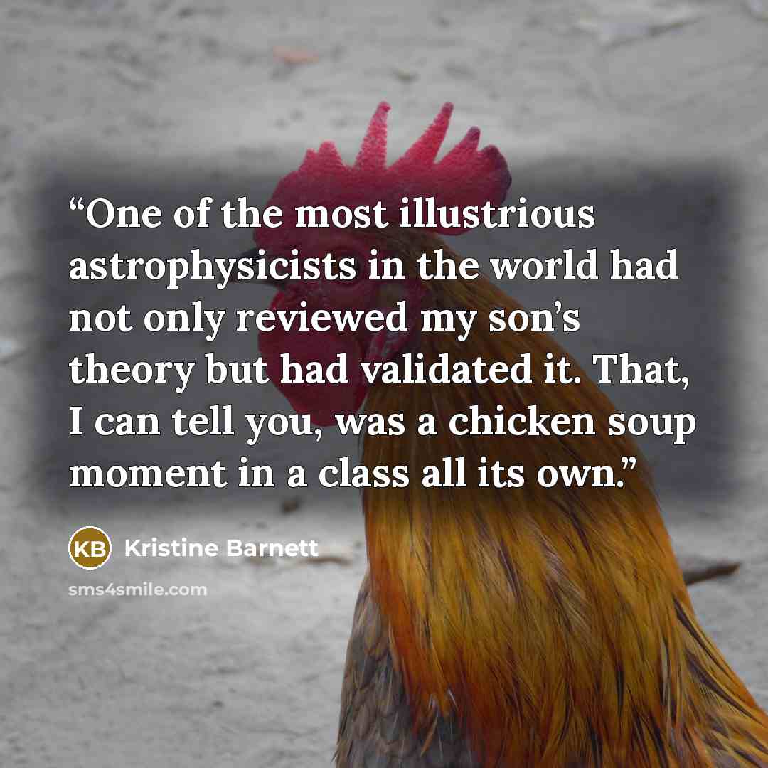 “One of the most illustrious astrophysicists in the world had not only reviewed my son’s theory but had validated it. That, I can tell you, was a chicken soup moment in a class all its own.” quote by Kristine Barnett