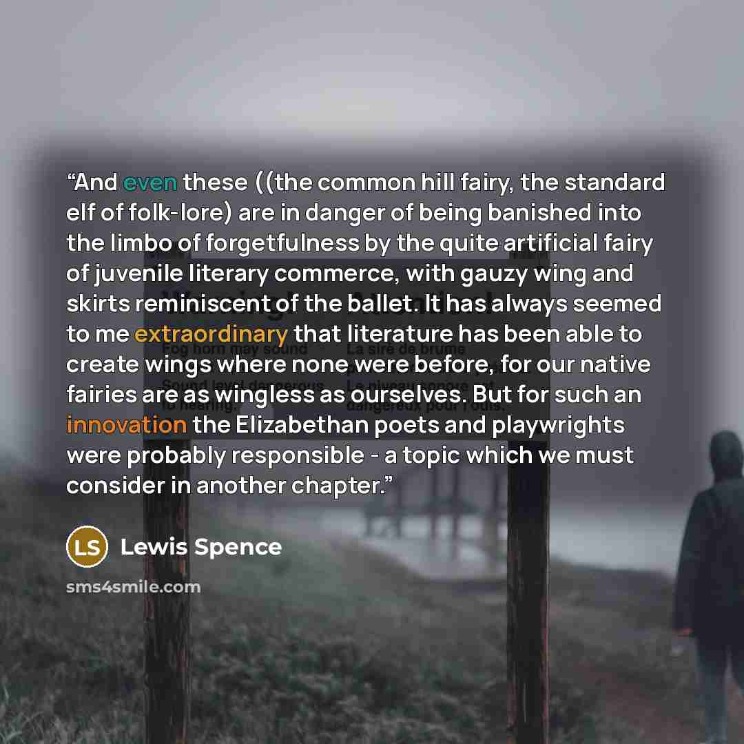 “And even these ((the common hill fairy, the standard elf of folk-lore) are in danger of being banished into the limbo of forgetfulness by the quite artificial fairy of juvenile literary commerce, with gauzy wing and skirts reminiscent of the ballet. It has always seemed to me extraordinary that…” quote by Lewis Spence