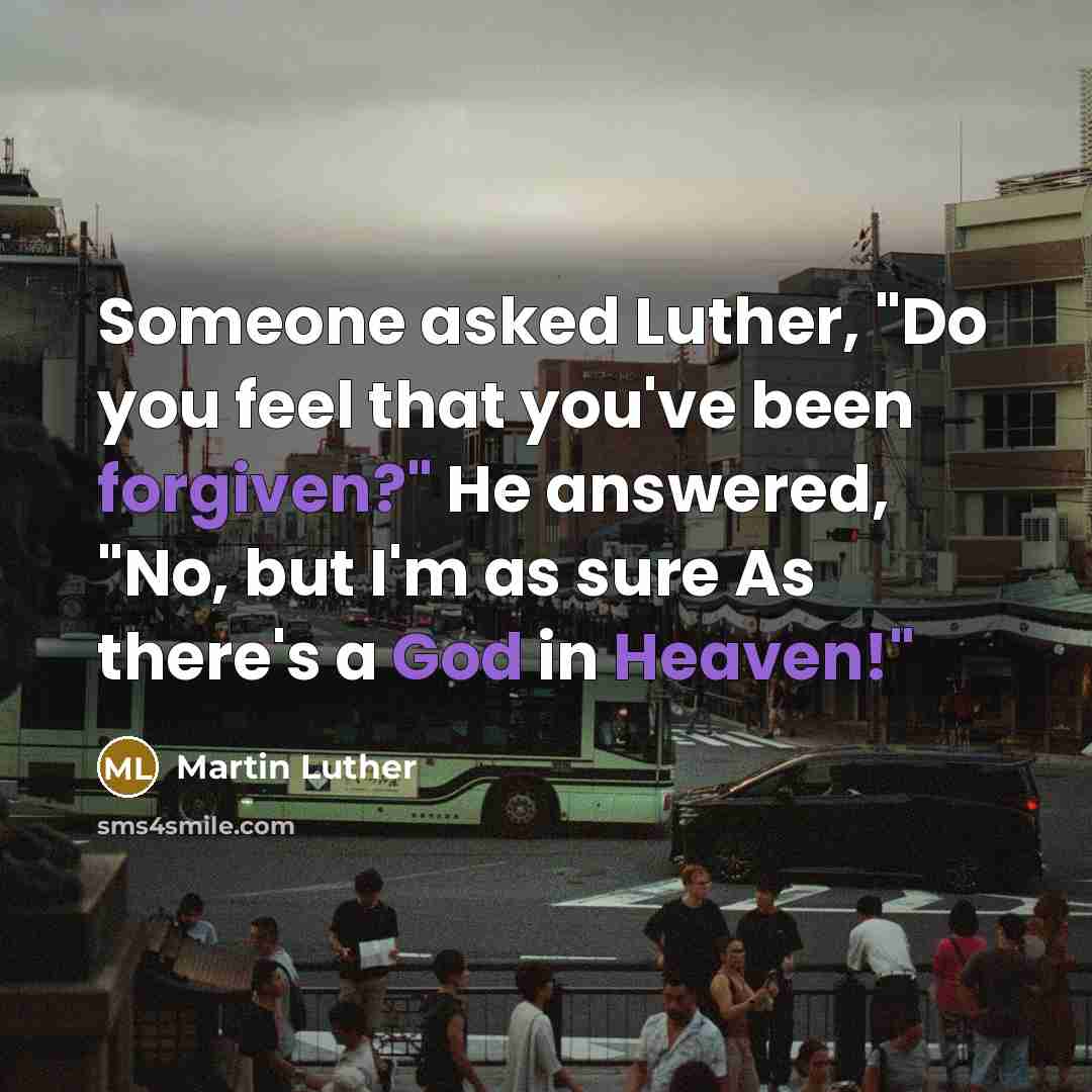 “Someone asked Luther, "Do you feel that you've been forgiven?" He answered, "No, but I'm as sure As there's a God in Heaven!"” quote by Martin Luther