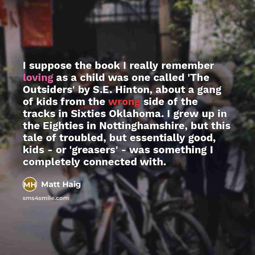 “I suppose the book I really remember loving as a child was one called 'The Outsiders' by S.E. Hinton, about a gang of kids from the wrong side of the tracks in Sixties Oklahoma. I grew up in the Eighties in Nottinghamshire, but this tale of troubled, but essentially good, kids - or 'greasers'…” quote by Matt Haig