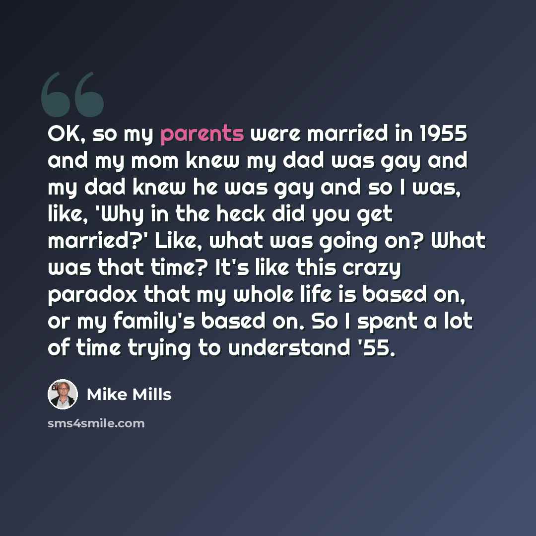 “OK, so my parents were married in 1955 and my mom knew my dad was gay and my dad knew he was gay and so I was, like, 'Why in the heck did you get married?' Like, what was going on? What was that time? It's like this crazy paradox that my whole life is based on, or my family's based on. So I spent…” quote by Mike Mills