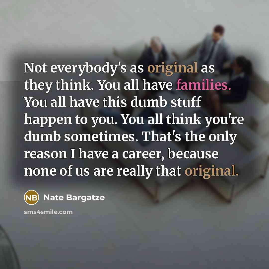 “Not everybody's as original as they think. You all have families. You all have this dumb stuff happen to you. You all think you're dumb sometimes. That's the only reason I have a career, because none of us are really that original.” quote by Nate Bargatze