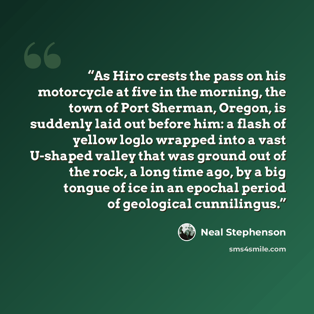 “As Hiro crests the pass on his motorcycle at five in the morning, the town of Port Sherman, Oregon, is suddenly laid out before him: a flash of yellow loglo wrapped into a vast U-shaped valley that was ground out of the rock, a long time ago, by a big tongue of ice in an epochal period of…” quote by Neal Stephenson