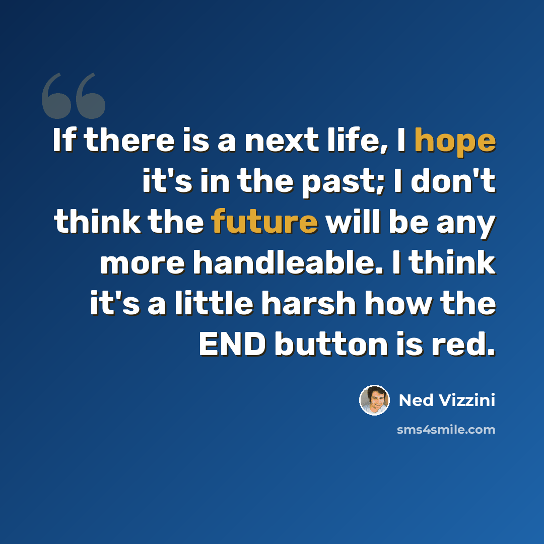 “If there is a next life, I hope it's in the past; I don't think the future will be any more handleable. I think it's a little harsh how the END button is red.” quote by Ned Vizzini
