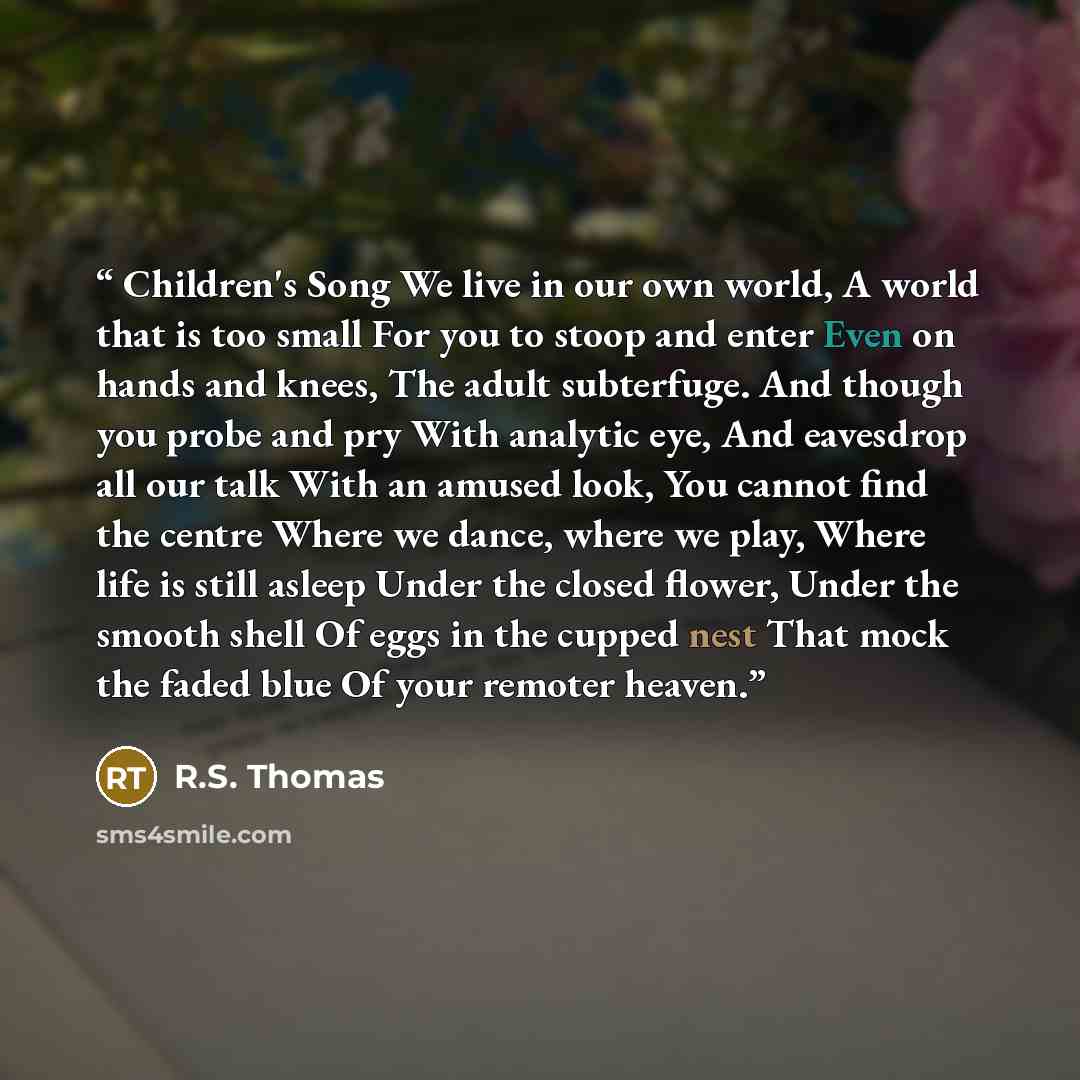 “Children's Song We live in our own world, A world that is too small For you to stoop and enter Even on hands and knees, The adult subterfuge. And though you probe and pry With analytic eye, And eavesdrop all our talk With an amused look, You cannot find the centre Where we dance, where we play…” quote by R.S. Thomas