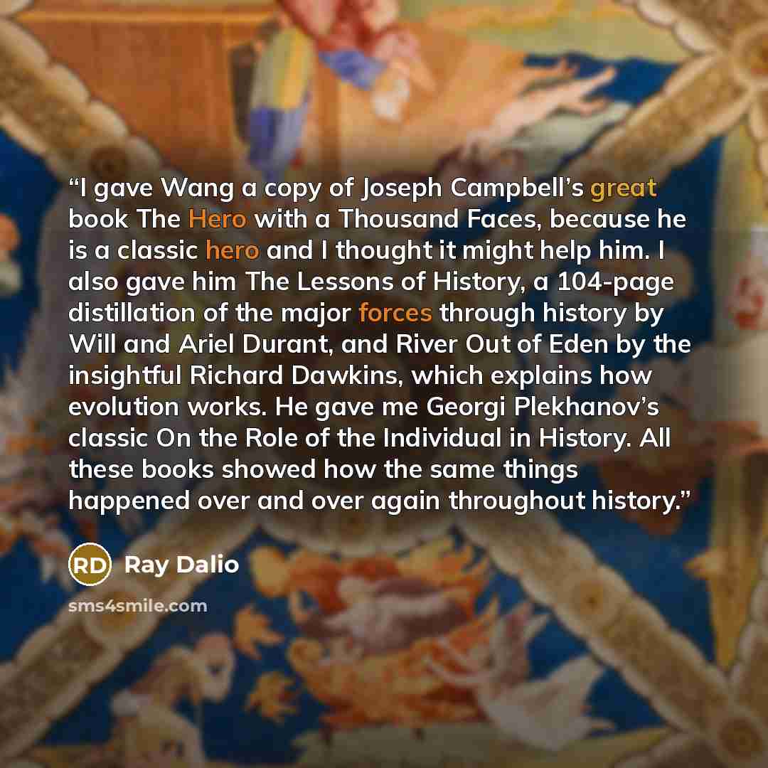 “I gave Wang a copy of Joseph Campbell’s great book The Hero with a Thousand Faces, because he is a classic hero and I thought it might help him. I also gave him The Lessons of History, a 104-page distillation of the major forces through history by Will and Ariel Durant, and River Out of Eden by…” quote by Ray Dalio