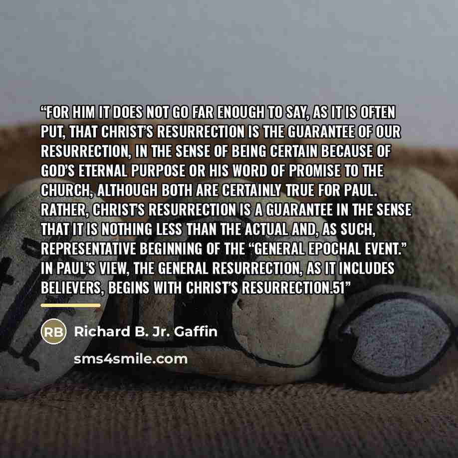 “For him it does not go far enough to say, as it is often put, that Christ’s resurrection is the guarantee of our resurrection, in the sense of being certain because of God’s eternal purpose or his word of promise to the church, although both are certainly true for Paul. Rather, Christ’s…” quote by Richard B. Jr. Gaffin