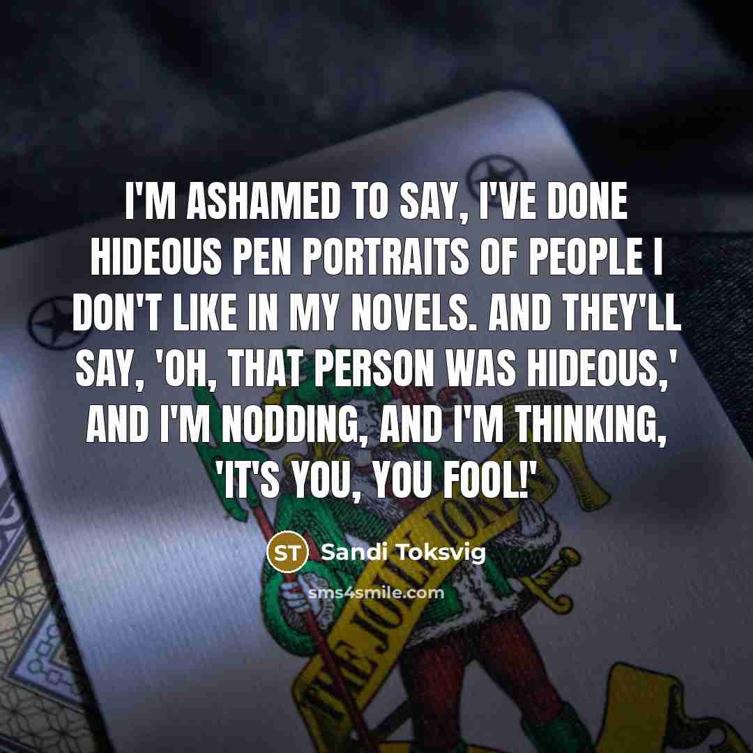 “I'm ashamed to say, I've done hideous pen portraits of people I don't like in my novels. And they'll say, 'Oh, that person was hideous,' and I'm nodding, and I'm thinking, 'It's you, you fool!'” quote by Sandi Toksvig