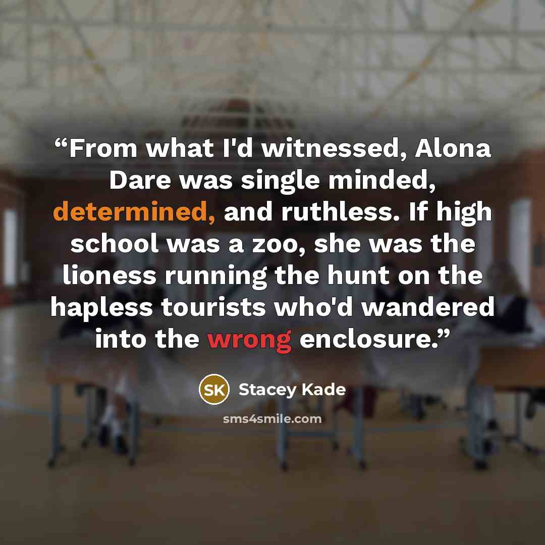 “From what I'd witnessed, Alona Dare was single minded, determined, and ruthless. If high school was a zoo, she was the lioness running the hunt on the hapless tourists who'd wandered into the wrong enclosure.” quote by Stacey Kade
