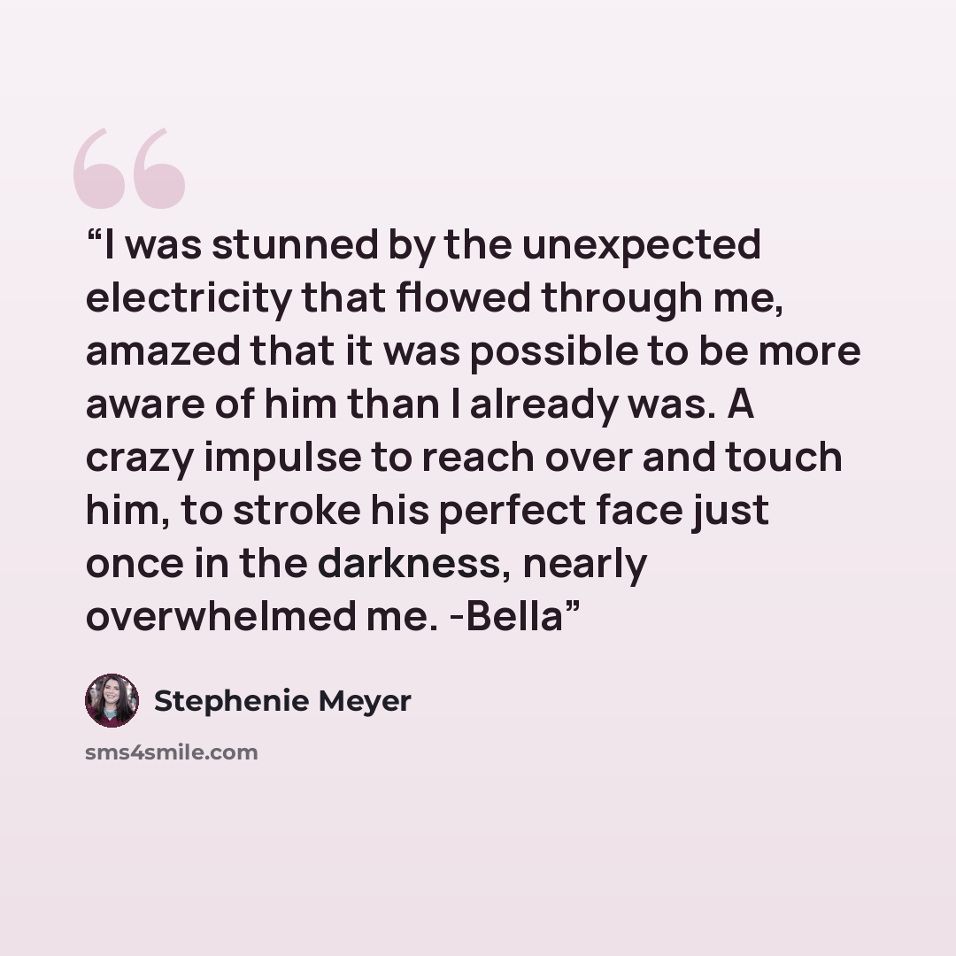 “I was stunned by the unexpected electricity that flowed through me, amazed that it was possible to be more aware of him than I already was. A crazy impulse to reach over and touch him, to stroke his perfect face just once in the darkness, nearly overwhelmed me. -Bella” quote by Stephenie Meyer