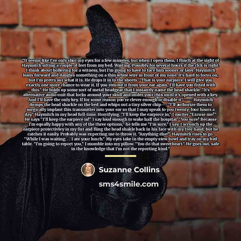 “It seems like I've only shut my eyes for a few minutes, but when I open them, I flinch at the sight of Haymitch sitting a couple of feet from my bed. Waiting. Possibly for several hours if the clck is right. I think about hollering for a witness, but I'm going to have to face him sooner or later…” quote by Suzanne Collins